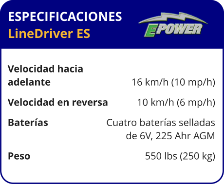 ESPECIFICACIONES LineDriver ES	  Velocidad hacia  adelante	16 km/h (10 mp/h) Velocidad en reversa	10 km/h (6 mp/h) Baterías	Cuatro baterías selladas 	de 6V, 225 Ahr AGM Peso	550 lbs (250 kg)