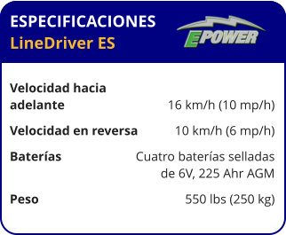 ESPECIFICACIONES LineDriver ES	  Velocidad hacia  adelante	16 km/h (10 mp/h) Velocidad en reversa	10 km/h (6 mp/h) Baterías	Cuatro baterías selladas 	de 6V, 225 Ahr AGM Peso	550 lbs (250 kg)