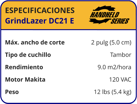 ESPECIFICACIONES GrindLazer DC21 E	  Máx. ancho de corte	2 pulg (5.0 cm) Tipo de cuchillo	Tambor Rendimiento	9.0 m2/hora Motor Makita	120 VAC Peso	12 lbs (5.4 kg)