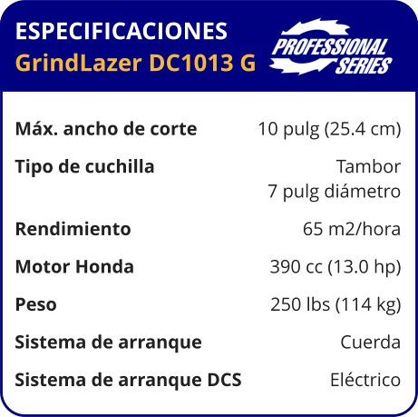 ESPECIFICACIONES GrindLazer DC1013 G	  Máx. ancho de corte	10 pulg (25.4 cm) Tipo de cuchilla	Tambor 	7 pulg diámetro Rendimiento	65 m2/hora Motor Honda	390 cc (13.0 hp) Peso	250 lbs (114 kg) Sistema de arranque	Cuerda Sistema de arranque DCS	Eléctrico