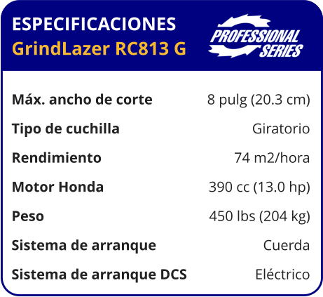 ESPECIFICACIONES GrindLazer RC813 G	  Máx. ancho de corte	8 pulg (20.3 cm) Tipo de cuchilla	Giratorio Rendimiento	74 m2/hora Motor Honda	390 cc (13.0 hp) Peso	450 lbs (204 kg) Sistema de arranque	Cuerda Sistema de arranque DCS	Eléctrico