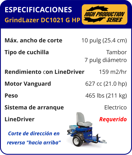 ESPECIFICACIONES GrindLazer DC1021 G HP	  Máx. ancho de corte	10 pulg (25.4 cm) Tipo de cuchilla	Tambor 	7 pulg diámetro Rendimiento con LineDriver	159 m2/hr Motor Vanguard	627 cc (21.0 hp) Peso	465 lbs (211 kg) Sistema de arranque	Electrico LineDriver	Requerido Corte de dirección en reversa "hacia arriba"