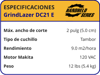 ESPECIFICACIONES GrindLazer DC21 E	  Máx. ancho de corte	2 pulg (5.0 cm) Tipo de cuchillo	Tambor Rendimiento	9.0 m2/hora Motor Makita	120 VAC Peso	12 lbs (5.4 kg)