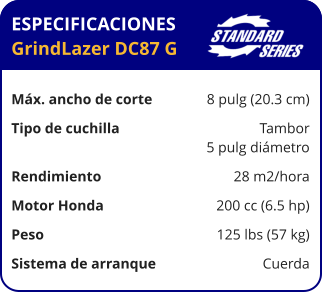 ESPECIFICACIONES GrindLazer DC87 G	  Máx. ancho de corte	8 pulg (20.3 cm) Tipo de cuchilla	Tambor 	5 pulg diámetro Rendimiento	28 m2/hora Motor Honda	200 cc (6.5 hp) Peso	125 lbs (57 kg) Sistema de arranque	Cuerda