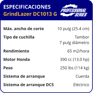 ESPECIFICACIONES GrindLazer DC1013 G	  Máx. ancho de corte	10 pulg (25.4 cm) Tipo de cuchilla	Tambor 	7 pulg diámetro Rendimiento	65 m2/hora Motor Honda	390 cc (13.0 hp) Peso	250 lbs (114 kg) Sistema de arranque	Cuerda Sistema de arranque DCS	Eléctrico