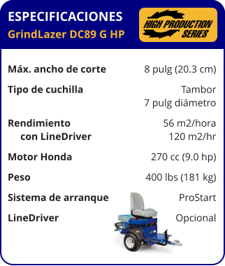 ESPECIFICACIONES GrindLazer DC89 G HP	  Máx. ancho de corte	8 pulg (20.3 cm) Tipo de cuchilla	Tambor 	7 pulg diámetro Rendimiento	56 m2/hora      con LineDriver	120 m2/hr Motor Honda	270 cc (9.0 hp) Peso	400 lbs (181 kg) Sistema de arranque	ProStart LineDriver	Opcional