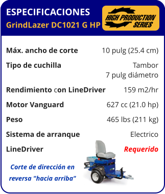 ESPECIFICACIONES GrindLazer DC1021 G HP	  Máx. ancho de corte	10 pulg (25.4 cm) Tipo de cuchilla	Tambor 	7 pulg diámetro Rendimiento con LineDriver	159 m2/hr Motor Vanguard	627 cc (21.0 hp) Peso	465 lbs (211 kg) Sistema de arranque	Electrico LineDriver	Requerido Corte de dirección en reversa "hacia arriba"
