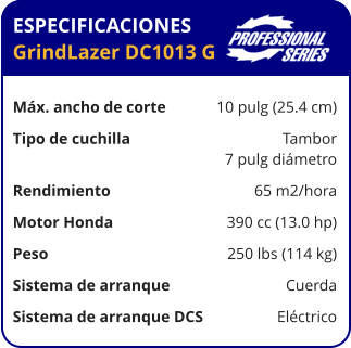 ESPECIFICACIONES GrindLazer DC1013 G	  Máx. ancho de corte	10 pulg (25.4 cm) Tipo de cuchilla	Tambor 	7 pulg diámetro Rendimiento	65 m2/hora Motor Honda	390 cc (13.0 hp) Peso	250 lbs (114 kg) Sistema de arranque	Cuerda Sistema de arranque DCS	Eléctrico