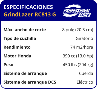 ESPECIFICACIONES GrindLazer RC813 G	  Máx. ancho de corte	8 pulg (20.3 cm) Tipo de cuchilla	Giratorio Rendimiento	74 m2/hora Motor Honda	390 cc (13.0 hp) Peso	450 lbs (204 kg) Sistema de arranque	Cuerda Sistema de arranque DCS	Eléctrico