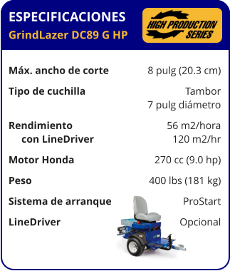 ESPECIFICACIONES GrindLazer DC89 G HP	  Máx. ancho de corte	8 pulg (20.3 cm) Tipo de cuchilla	Tambor 	7 pulg diámetro Rendimiento	56 m2/hora      con LineDriver	120 m2/hr Motor Honda	270 cc (9.0 hp) Peso	400 lbs (181 kg) Sistema de arranque	ProStart LineDriver	Opcional
