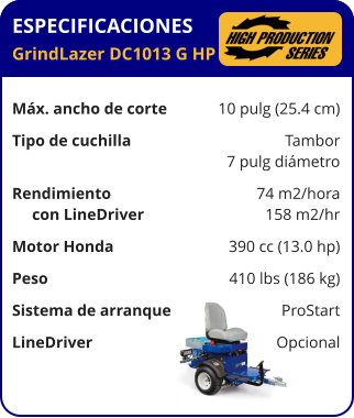 ESPECIFICACIONES GrindLazer DC1013 G HP	  Máx. ancho de corte	10 pulg (25.4 cm) Tipo de cuchilla	Tambor 	7 pulg diámetro Rendimiento	74 m2/hora      con LineDriver	158 m2/hr Motor Honda	390 cc (13.0 hp) Peso	410 lbs (186 kg) Sistema de arranque	ProStart LineDriver	Opcional