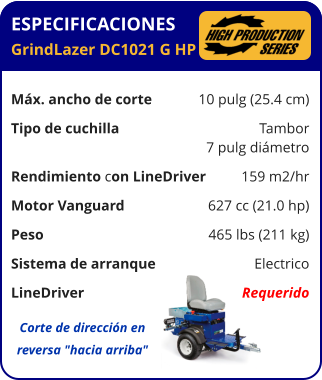 ESPECIFICACIONES GrindLazer DC1021 G HP	  Máx. ancho de corte	10 pulg (25.4 cm) Tipo de cuchilla	Tambor 	7 pulg diámetro Rendimiento con LineDriver	159 m2/hr Motor Vanguard	627 cc (21.0 hp) Peso	465 lbs (211 kg) Sistema de arranque	Electrico LineDriver	Requerido Corte de dirección en reversa "hacia arriba"