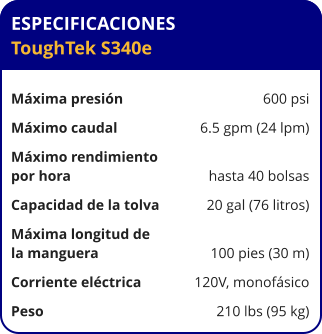ESPECIFICACIONES ToughTek S340e	  Máxima presión	600 psi Máximo caudal	6.5 gpm (24 lpm) Máximo rendimiento por hora	hasta 40 bolsas Capacidad de la tolva	20 gal (76 litros) Máxima longitud de la manguera	100 pies (30 m) Corriente eléctrica	120V, monofásico Peso	210 lbs (95 kg)