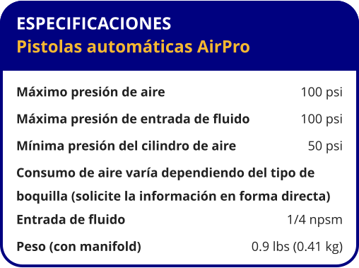 ESPECIFICACIONES Pistolas automáticas AirPro  Máximo presión de aire	100 psi Máxima presión de entrada de fluido	100 psi Mínima presión del cilindro de aire	50 psi Consumo de aire varía dependiendo del tipo de  boquilla (solicite la información en forma directa) Entrada de fluido	1/4 npsm Peso (con manifold)	0.9 lbs (0.41 kg)