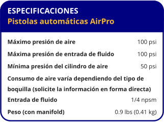 ESPECIFICACIONES Pistolas automáticas AirPro  Máximo presión de aire	100 psi Máxima presión de entrada de fluido	100 psi Mínima presión del cilindro de aire	50 psi Consumo de aire varía dependiendo del tipo de  boquilla (solicite la información en forma directa) Entrada de fluido	1/4 npsm Peso (con manifold)	0.9 lbs (0.41 kg)