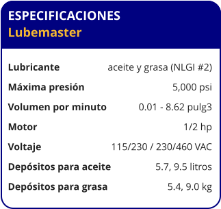 ESPECIFICACIONES Lubemaster  Lubricante	aceite y grasa (NLGI #2) Máxima presión	5,000 psi Volumen por minuto     	0.01 - 8.62 pulg3 Motor	1/2 hp Voltaje	115/230 / 230/460 VAC Depósitos para aceite	5.7, 9.5 litros Depósitos para grasa	5.4, 9.0 kg