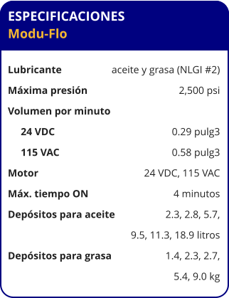 ESPECIFICACIONES Modu-Flo  Lubricante	aceite y grasa (NLGI #2) Máxima presión	2,500 psi Volumen por minuto      24 VDC     	0.29 pulg3      115 VAC     	0.58 pulg3 Motor	24 VDC, 115 VAC Máx. tiempo ON	4 minutos Depósitos para aceite	2.3, 2.8, 5.7, 	9.5, 11.3, 18.9 litros Depósitos para grasa	1.4, 2.3, 2.7, 	5.4, 9.0 kg