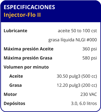 ESPECIFICACIONES Injector-Flo II  Lubricante	aceite 50 to 100 cst 	grasa líquida NLGI #000 Máxima presión Aceite	360 psi Máxima presión Grasa	580 psi Volumen por minuto      Aceite     	30.50 pulg3 (500 cc)      Grasa     	12.20 pulg3 (200 cc) Motor	230 VAC Depósitos 	3.0, 6.0 litros