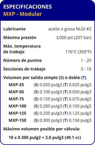 ESPECIFICACIONES MXP - Modular  Lubricante	aceite o grasa NLGI #2 Máxima presión	3,000 psi (207 bar) Máx. temperatura de trabajo	176°C (350°F) Número de puntos	1 - 20 Secciones de trabajo	3 - 10 Volumen por salida simple (S) o doble (T)      MXP-25	(S) 0.050 pulg3 (T) 0.025 pulg3      MXP-50	(S) 0.100 pulg3 (T) 0.050 pulg3      MXP-75	(S) 0.150 pulg3 (T) 0.075 pulg3      MXP-100	(S) 0.200 pulg3 (T) 0.100 pulg3      MXP-125	(S) 0.250 pulg3 (T) 0.125 pulg3      MXP-150	(S) 0.300 pulg3 (T) 0.150 pulg3 Máximo volumen posible por válvula:      10 x 0.300 pulg2 = 3.0 pulg3 (49.1 cc)