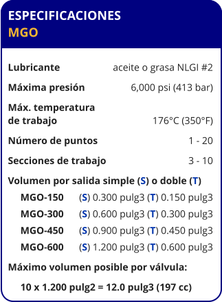 ESPECIFICACIONES MGO  Lubricante	aceite o grasa NLGI #2 Máxima presión	6,000 psi (413 bar) Máx. temperatura de trabajo	176°C (350°F) Número de puntos	1 - 20 Secciones de trabajo	3 - 10 Volumen por salida simple (S) o doble (T)      MGO-150	(S) 0.300 pulg3 (T) 0.150 pulg3      MGO-300	(S) 0.600 pulg3 (T) 0.300 pulg3      MGO-450	(S) 0.900 pulg3 (T) 0.450 pulg3      MGO-600	(S) 1.200 pulg3 (T) 0.600 pulg3 Máximo volumen posible por válvula:      10 x 1.200 pulg2 = 12.0 pulg3 (197 cc)