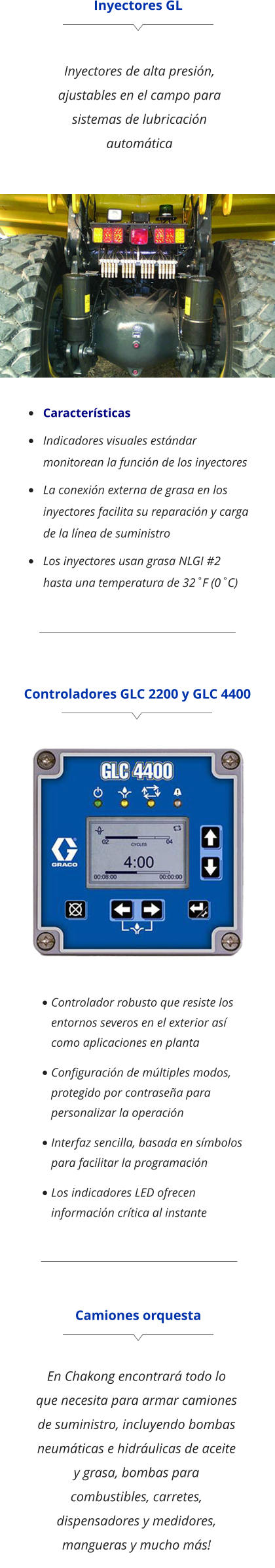 Inyectores GL Inyectores de alta presión, ajustables en el campo para sistemas de lubricación automática •	Características •	Indicadores visuales estándar monitorean la función de los inyectores •	La conexión externa de grasa en los inyectores facilita su reparación y carga de la línea de suministro •	Los inyectores usan grasa NLGI #2 hasta una temperatura de 32˚F (0˚C) Controladores GLC 2200 y GLC 4400 •	Controlador robusto que resiste los entornos severos en el exterior así como aplicaciones en planta •	Conﬁguración de múltiples modos, protegido por contraseña para personalizar la operación •	Interfaz sencilla, basada en símbolos para facilitar la programación •	Los indicadores LED ofrecen información crítica al instante Camiones orquesta En Chakong encontrará todo lo que necesita para armar camiones de suministro, incluyendo bombas neumáticas e hidráulicas de aceite y grasa, bombas para combustibles, carretes, dispensadores y medidores, mangueras y mucho más!