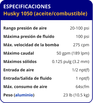 ESPECIFICACIONES Husky 1050 (aceite/combustible)  Rango presión de aire	20-100 psi Máxima presión de fluido	100 psi Máx. velocidad de la bomba	275 cpm Máximo caudal 	50 gpm (189 lpm) Máximos sólidos 	0.125 pulg (3.2 mm) Entrada de aire	1/2 npt(f) Entrada/Salida de fluido	1 npt(f) Máx. consumo de aire 	64scfm Peso (aluminio) 	23 lb (10.5 kg)