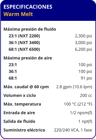 ESPECIFICACIONES Warm Melt  Máxima presión de fluido	 23:1 (NXT 2200)	2,300 psi 36:1 (NXT 3400)	3,000 psi 68:1 (NXT 6500)	6,200 psi Máxima presión de aire	 23:1	100 psi 36:1	100 psi 68:1	91 psi Máx. caudal @ 60 cpm	2.8 gpm (10.6 lpm) Volumen x ciclo	200 cc Máx. temperatura	100 °C (212 °F) Entrada de aire	1/2 npsm(f) Salida de fluido	1 npt(f) Suministro eléctrico 	220/240 VCA, 1 fase
