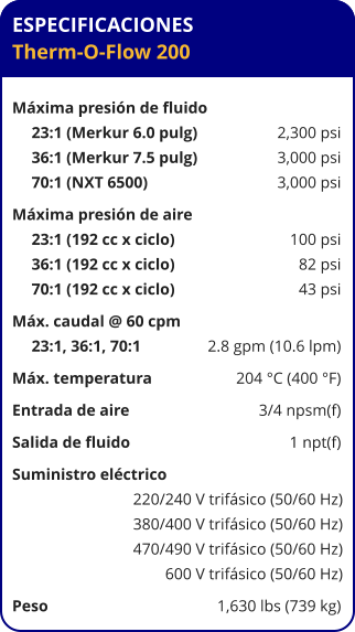 ESPECIFICACIONES Therm-O-Flow 200  Máxima presión de fluido	 23:1 (Merkur 6.0 pulg)	2,300 psi 36:1 (Merkur 7.5 pulg)	3,000 psi 70:1 (NXT 6500)	3,000 psi Máxima presión de aire	 23:1 (192 cc x ciclo)	100 psi 36:1 (192 cc x ciclo)	82 psi 70:1 (192 cc x ciclo)	43 psi Máx. caudal @ 60 cpm	 23:1, 36:1, 70:1 	2.8 gpm (10.6 lpm) Máx. temperatura	204 °C (400 °F) Entrada de aire	3/4 npsm(f) Salida de fluido	1 npt(f) Suministro eléctrico 	 220/240 V trifásico (50/60 Hz) 380/400 V trifásico (50/60 Hz) 470/490 V trifásico (50/60 Hz) 600 V trifásico (50/60 Hz) Peso	1,630 lbs (739 kg)