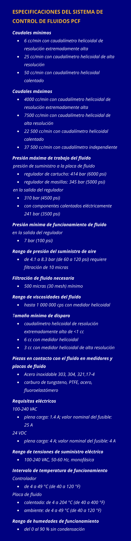 ESPECIFICACIONES DEL SISTEMA DE CONTROL DE FLUIDOS PCF Caudales mínimos •	6 cc/min con caudalímetro helicoidal de resolución extremadamente alta •	25 cc/min con caudalímetro helicoidal de alta resolución •	50 cc/min con caudalímetro helicoidal calentado Caudales máximos •	4000 cc/min con caudalímetro helicoidal de resolución extremadamente alta •	7500 cc/min con caudalímetro helicoidal de alta resolución •	22 500 cc/min con caudalímetro helicoidal calentado •	37 500 cc/min con caudalímetro independiente Presión máxima de trabajo del fluido presión de suministro a la placa de fluido •	regulador de cartucho: 414 bar (6000 psi) •	regulador de masillas: 345 bar (5000 psi) en la salida del regulador •	310 bar (4500 psi) •	con componentes calentados eléctricamente 241 bar (3500 psi) Presión mínima de funcionamiento de fluido en la salida del regulador •	7 bar (100 psi) Rango de presión del suministro de aire •	de 4.1 a 8.3 bar (de 60 a 120 psi) requiere filtración de 10 micras Filtración de fluido necesaria   •	500 micras (30 mesh) mínimo Rango de viscosidades del fluido •	hasta 1 000 000 cps con medidor helicoidal Tamaño mínimo de disparo •	caudalímetro helicoidal de resolución extremadamente alta de <1 cc •	6 cc con medidor helicoidal •	3 cc con medidor helicoidal de alta resolución Piezas en contacto con el fluido en medidores y placas de fluido •	Acero inoxidable 303, 304, 321,17-4 •	carburo de tungsteno, PTFE, acero, fluoroelastómero Requisitos eléctricos 100-240 VAC  •	plena carga: 1.4 A; valor nominal del fusible: 25 A 24 VDC 	 •	plena carga: 4 A; valor nominal del fusible: 4 A Rango de tensiones de suministro eléctrico •	100-240 VAC, 50-60 Hz, monofásica Intervalo de temperatura de funcionamiento Controlador  •	de 4 a 49 °C (de 40 a 120 °F) Placa de fluido  	 •	calentada: de 4 a 204 °C (de 40 a 400 °F) •	ambiente: de 4 a 49 °C (de 40 a 120 °F) Rango de humedades de funcionamiento  	 •	del 0 al 90 % sin condensación