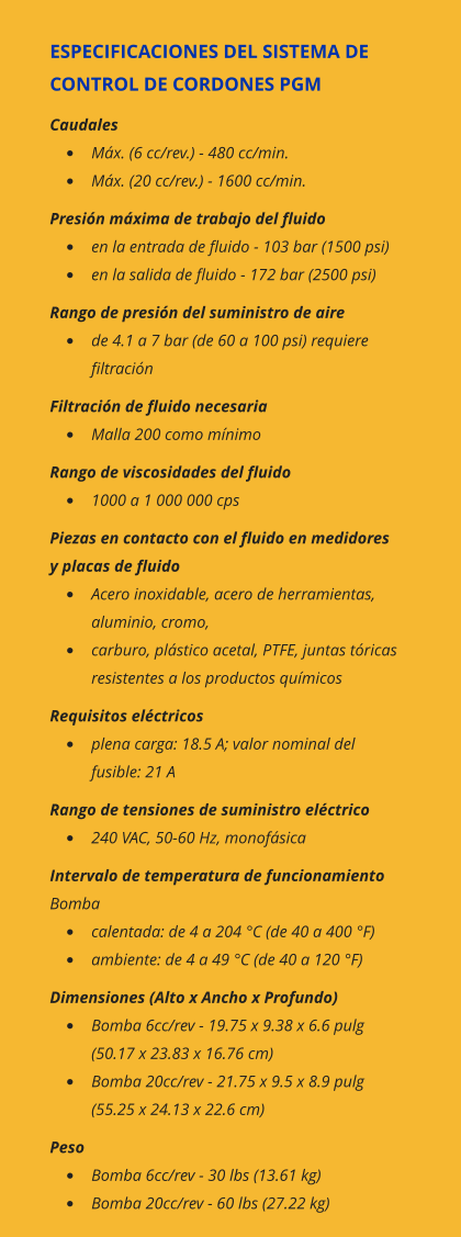 ESPECIFICACIONES DEL SISTEMA DE CONTROL DE CORDONES PGM Caudales •	Máx. (6 cc/rev.) - 480 cc/min. •	Máx. (20 cc/rev.) - 1600 cc/min. Presión máxima de trabajo del fluido •	en la entrada de fluido - 103 bar (1500 psi) •	en la salida de fluido - 172 bar (2500 psi) Rango de presión del suministro de aire •	de 4.1 a 7 bar (de 60 a 100 psi) requiere filtración Filtración de fluido necesaria •	Malla 200 como mínimo Rango de viscosidades del fluido •	1000 a 1 000 000 cps Piezas en contacto con el fluido en medidores y placas de fluido •	Acero inoxidable, acero de herramientas, aluminio, cromo, •	carburo, plástico acetal, PTFE, juntas tóricas resistentes a los productos químicos Requisitos eléctricos •	plena carga: 18.5 A; valor nominal del fusible: 21 A Rango de tensiones de suministro eléctrico •	240 VAC, 50-60 Hz, monofásica Intervalo de temperatura de funcionamiento Bomba   •	calentada: de 4 a 204 °C (de 40 a 400 °F) •	ambiente: de 4 a 49 °C (de 40 a 120 °F) Dimensiones (Alto x Ancho x Profundo) •	Bomba 6cc/rev - 19.75 x 9.38 x 6.6 pulg (50.17 x 23.83 x 16.76 cm) •	Bomba 20cc/rev - 21.75 x 9.5 x 8.9 pulg (55.25 x 24.13 x 22.6 cm) Peso •	Bomba 6cc/rev - 30 lbs (13.61 kg) •	Bomba 20cc/rev - 60 lbs (27.22 kg)
