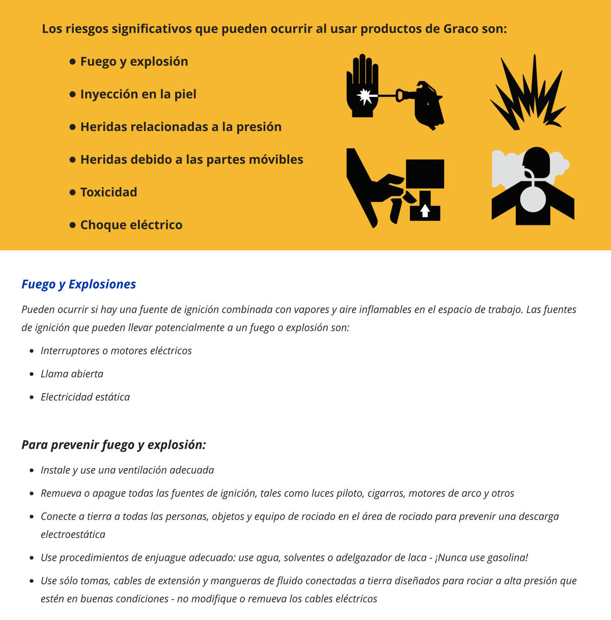 Los riesgos significativos que pueden ocurrir al usar productos de Graco son: •	Fuego y explosión •	Inyección en la piel •	Heridas relacionadas a la presión •	Heridas debido a las partes móvibles •	Toxicidad •	Choque eléctrico Fuego y Explosiones Pueden ocurrir si hay una fuente de ignición combinada con vapores y aire inflamables en el espacio de trabajo. Las fuentes de ignición que pueden llevar potencialmente a un fuego o explosión son: •	Interruptores o motores eléctricos •	Llama abierta •	Electricidad estática  Para prevenir fuego y explosión: •	Instale y use una ventilación adecuada •	Remueva o apague todas las fuentes de ignición, tales como luces piloto, cigarros, motores de arco y otros •	Conecte a tierra a todas las personas, objetos y equipo de rociado en el área de rociado para prevenir una descarga electroestática •	Use procedimientos de enjuague adecuado: use agua, solventes o adelgazador de laca - ¡Nunca use gasolina! •	Use sólo tomas, cables de extensión y mangueras de fluido conectadas a tierra diseñados para rociar a alta presión que estén en buenas condiciones - no modifique o remueva los cables eléctricos