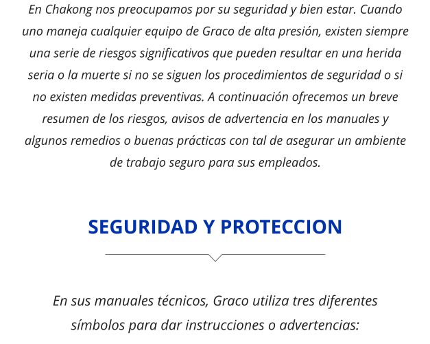 En Chakong nos preocupamos por su seguridad y bien estar. Cuando uno maneja cualquier equipo de Graco de alta presión, existen siempre una serie de riesgos significativos que pueden resultar en una herida seria o la muerte si no se siguen los procedimientos de seguridad o si no existen medidas preventivas. A continuación ofrecemos un breve resumen de los riesgos, avisos de advertencia en los manuales y algunos remedios o buenas prácticas con tal de asegurar un ambiente de trabajo seguro para sus empleados. SEGURIDAD Y PROTECCION En sus manuales técnicos, Graco utiliza tres diferentes símbolos para dar instrucciones o advertencias: