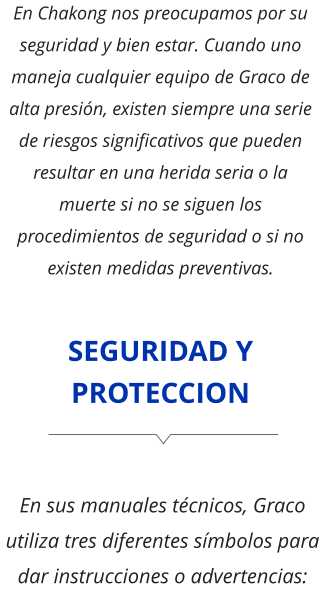 SEGURIDAD Y PROTECCION En Chakong nos preocupamos por su seguridad y bien estar. Cuando uno maneja cualquier equipo de Graco de alta presión, existen siempre una serie de riesgos significativos que pueden resultar en una herida seria o la muerte si no se siguen los procedimientos de seguridad o si no existen medidas preventivas. En sus manuales técnicos, Graco utiliza tres diferentes símbolos para dar instrucciones o advertencias: