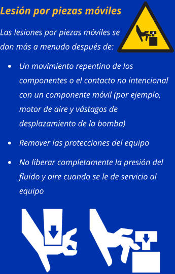 Lesión por piezas móviles Las lesiones por piezas móviles se dan más a menudo después de: •	Un movimiento repentino de los componentes o el contacto no intencional con un componente móvil (por ejemplo, motor de aire y vástagos de desplazamiento de la bomba) •	Remover las protecciones del equipo •	No liberar completamente la presión del fluido y aire cuando se le de servicio al equipo
