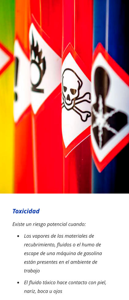 Toxicidad Existe un riesgo potencial cuando: •	Los vapores de los materiales de recubrimiento, fluidos o el humo de escape de una máquina de gasolina están presentes en el ambiente de trabajo •	El fluido tóxico hace contacto con piel, nariz, boca u ojos