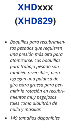 •	Boquillas para recubrimientos pesados que requieren una presión más alta para atomizarse. Las boquillas para trabajo pesado son también reversibles, pero agregan una palanca de giro extra gruesa para permitir la rotación en recubrimientos muy pegajosos tales como alquitrán de hulla y masillas •	149 tamaños disponibles XHDxxx (XHD829)