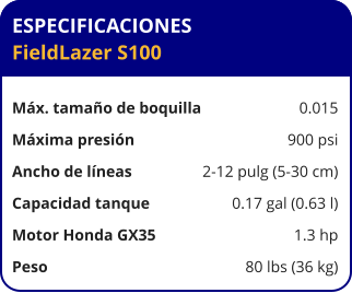 ESPECIFICACIONES FieldLazer S100	  Máx. tamaño de boquilla	0.015 Máxima presión	900 psi Ancho de líneas	2-12 pulg (5-30 cm) Capacidad tanque	0.17 gal (0.63 l) Motor Honda GX35	1.3 hp Peso	80 lbs (36 kg)