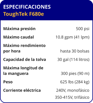 ESPECIFICACIONES ToughTek F680e	  Máxima presión	500 psi Máximo caudal	10.8 gpm (41 lpm) Máximo rendimiento por hora	hasta 30 bolsas Capacidad de la tolva	30 gal (114 litros) Máxima longitud de la manguera	300 pies (90 m) Peso	625 lbs (284 kg) Corriente eléctrica	240V, monofásico 	350-415V, trifásico