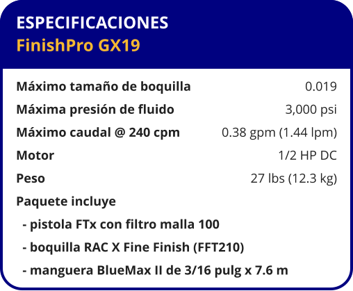 ESPECIFICACIONES FinishPro GX19  Máximo tamaño de boquilla	0.019 Máxima presión de fluido	3,000 psi Máximo caudal @ 240 cpm	0.38 gpm (1.44 lpm) Motor	1/2 HP DC Peso 	27 lbs (12.3 kg) Paquete incluye   - pistola FTx con filtro malla 100   - boquilla RAC X Fine Finish (FFT210)   - manguera BlueMax II de 3/16 pulg x 7.6 m