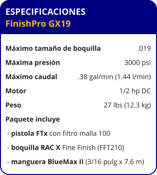 ESPECIFICACIONES FinishPro GX19  Máximo tamaño de boquilla	.019 Máxima presión	3000 psi Máximo caudal	.38 gal/min (1.44 l/min) Motor	1/2 hp DC Peso	27 lbs (12.3 kg) Paquete incluye  - pistola FTx con filtro malla 100  - boquilla RAC X Fine Finish (FFT210)  - manguera BlueMax II (3/16 pulg x 7.6 m)