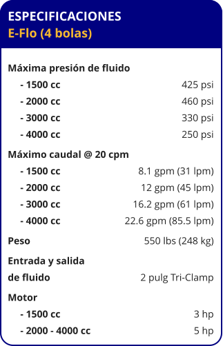 ESPECIFICACIONES E-Flo (4 bolas)  Máxima presión de fluido      - 1500 cc	425 psi      - 2000 cc	460 psi      - 3000 cc	330 psi      - 4000 cc	250 psi Máximo caudal @ 20 cpm      - 1500 cc	8.1 gpm (31 lpm)      - 2000 cc	12 gpm (45 lpm)      - 3000 cc	16.2 gpm (61 lpm)      - 4000 cc	22.6 gpm (85.5 lpm) Peso	550 lbs (248 kg) Entrada y salida de fluido	2 pulg Tri-Clamp Motor      - 1500 cc	3 hp      - 2000 - 4000 cc	5 hp